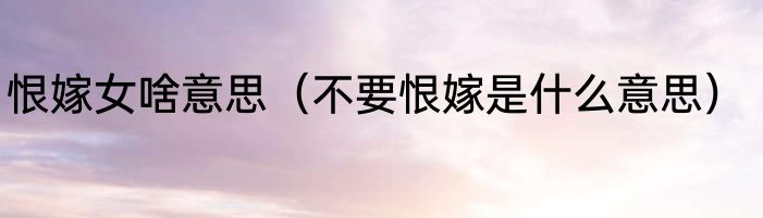 恨嫁女啥意思（不要恨嫁是什么意思）