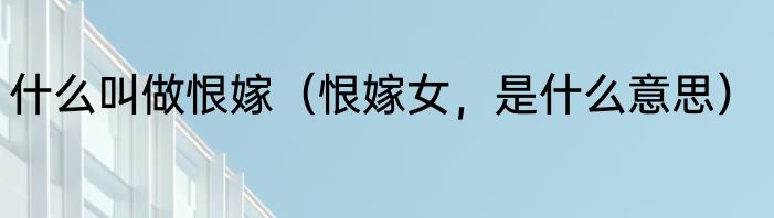 什么叫做恨嫁（恨嫁女，是什么意思）
