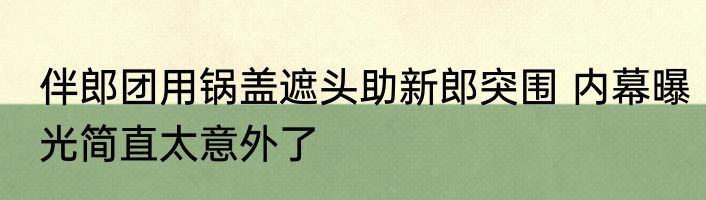 伴郎团用锅盖遮头助新郎突围 内幕曝光简直太意外了
