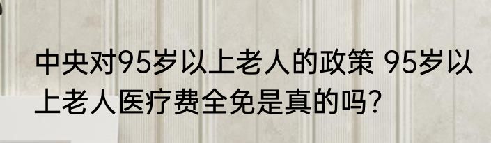 中央对95岁以上老人的政策 95岁以上老人医疗费全免是真的吗？