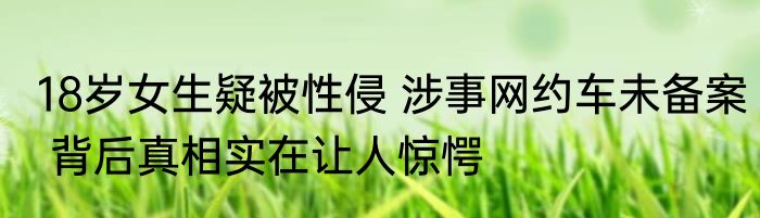 18岁女生疑被性侵 涉事网约车未备案 背后真相实在让人惊愕