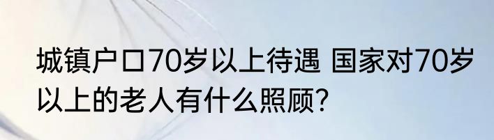 城镇户口70岁以上待遇 国家对70岁以上的老人有什么照顾？