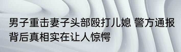 男子重击妻子头部殴打儿媳 警方通报 背后真相实在让人惊愕