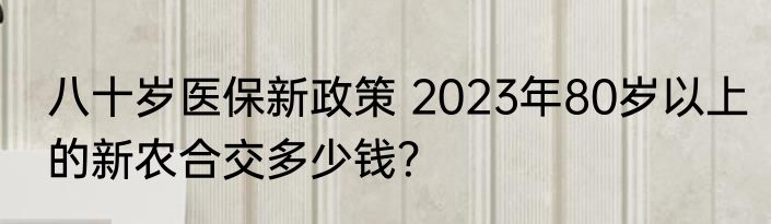 八十岁医保新政策 2023年80岁以上的新农合交多少钱？