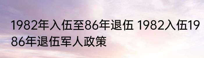 1982年入伍至86年退伍 1982入伍1986年退伍军人政策