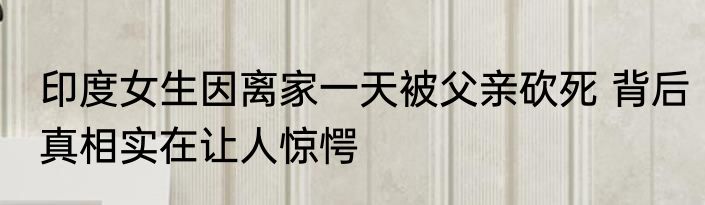 印度女生因离家一天被父亲砍死 背后真相实在让人惊愕