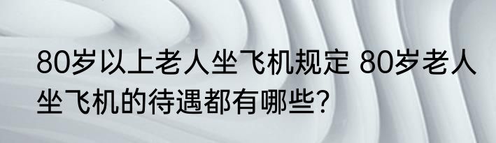 80岁以上老人坐飞机规定 80岁老人坐飞机的待遇都有哪些？