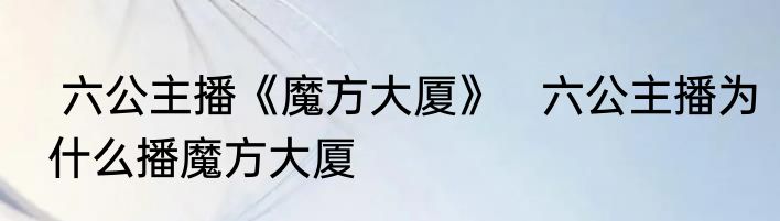  六公主播《魔方大厦》   六公主播为什么播魔方大厦