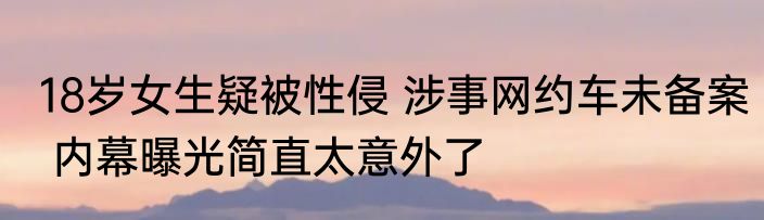 18岁女生疑被性侵 涉事网约车未备案 内幕曝光简直太意外了