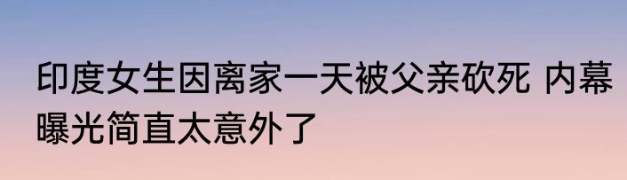 印度女生因离家一天被父亲砍死 内幕曝光简直太意外了