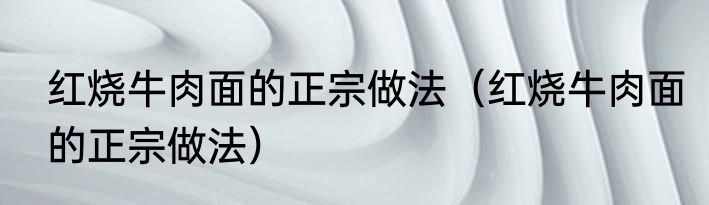 红烧牛肉面的正宗做法（红烧牛肉面的正宗做法）