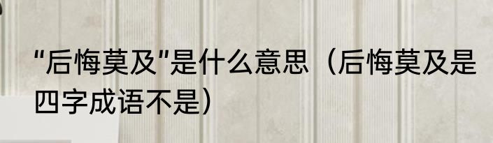 “后悔莫及”是什么意思（后悔莫及是四字成语不是）
