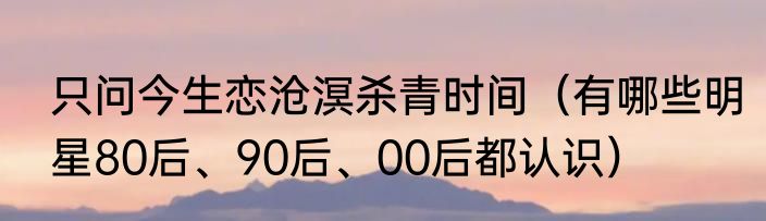 只问今生恋沧溟杀青时间（有哪些明星80后、90后、00后都认识）