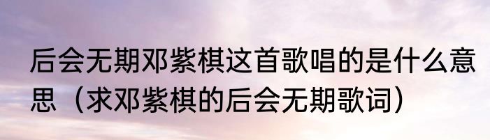 后会无期邓紫棋这首歌唱的是什么意思（求邓紫棋的后会无期歌词）