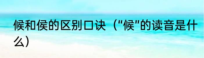 候和侯的区别口诀（“候”的读音是什么）