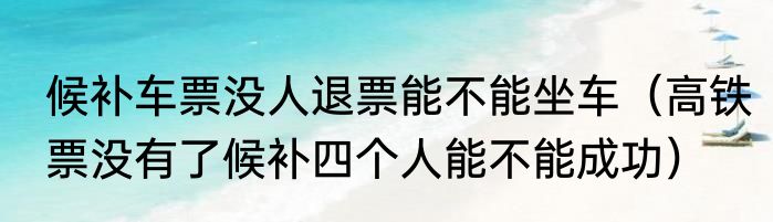候补车票没人退票能不能坐车（高铁票没有了候补四个人能不能成功）