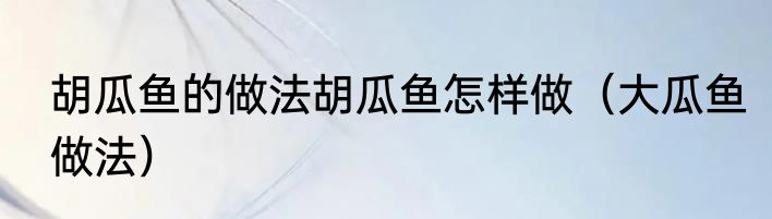 胡瓜鱼的做法胡瓜鱼怎样做（大瓜鱼做法）