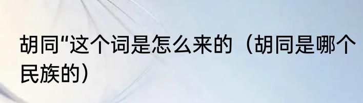 胡同“这个词是怎么来的（胡同是哪个民族的）