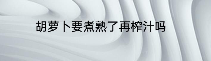 胡萝卜要煮熟了再榨汁吗