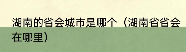 湖南的省会城市是哪个（湖南省省会在哪里）