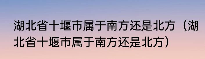 湖北省十堰市属于南方还是北方（湖北省十堰市属于南方还是北方）