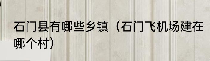 石门县有哪些乡镇（石门飞机场建在哪个村）