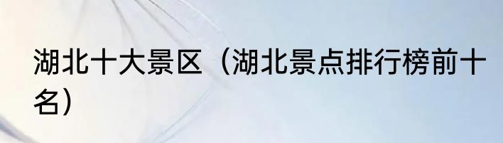 湖北十大景区（湖北景点排行榜前十名）