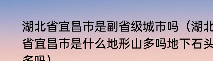 湖北省宜昌市是副省级城市吗（湖北省宜昌市是什么地形山多吗地下石头多吗）