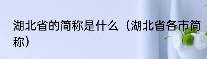 湖北省的简称是什么（湖北省各市简称）