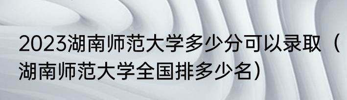 2023湖南师范大学多少分可以录取（湖南师范大学全国排多少名）
