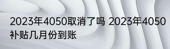 2023年4050取消了吗 2023年4050补贴几月份到账