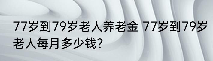 77岁到79岁老人养老金 77岁到79岁老人每月多少钱？
