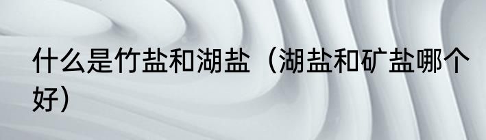 什么是竹盐和湖盐（湖盐和矿盐哪个好）