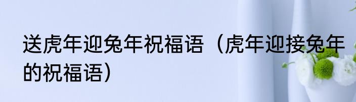 送虎年迎兔年祝福语（虎年迎接兔年的祝福语）