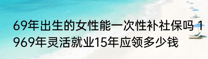 69年出生的女性能一次性补社保吗 1969年灵活就业15年应领多少钱