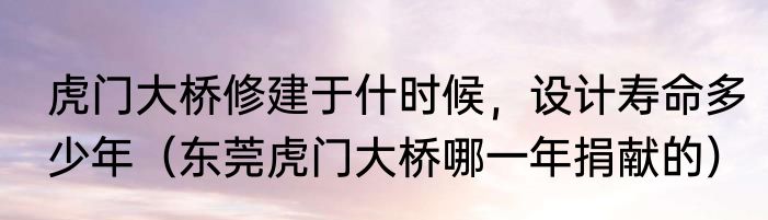 虎门大桥修建于什时候，设计寿命多少年（东莞虎门大桥哪一年捐献的）