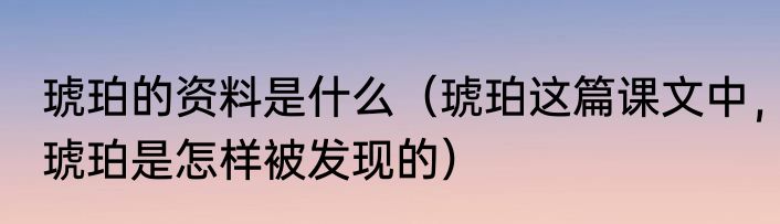 琥珀的资料是什么（琥珀这篇课文中，琥珀是怎样被发现的）