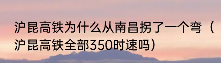 沪昆高铁为什么从南昌拐了一个弯（沪昆高铁全部350时速吗）