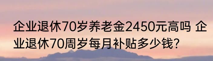 企业退休70岁养老金2450元高吗 企业退休70周岁每月补贴多少钱？