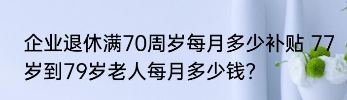 企业退休满70周岁每月多少补贴 77岁到79岁老人每月多少钱？
