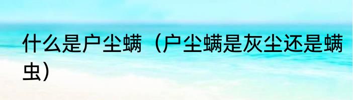 什么是户尘螨（户尘螨是灰尘还是螨虫）