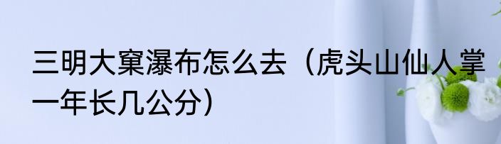 三明大窠瀑布怎么去（虎头山仙人掌一年长几公分）