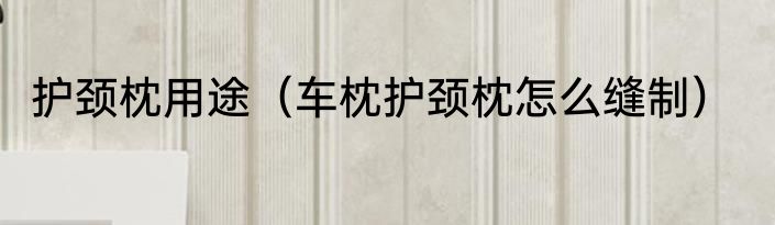 护颈枕用途（车枕护颈枕怎么缝制）