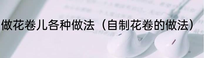 做花卷儿各种做法（自制花卷的做法）
