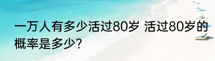 一万人有多少活过80岁 活过80岁的概率是多少？