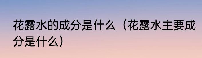 花露水的成分是什么（花露水主要成分是什么）