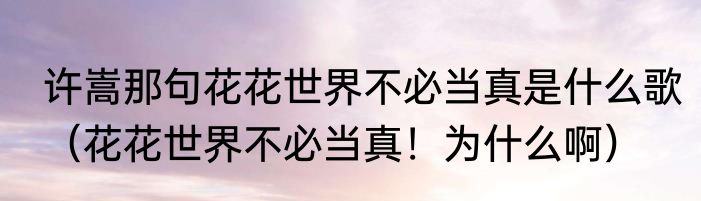 许嵩那句花花世界不必当真是什么歌（花花世界不必当真！为什么啊）