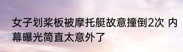 女子划桨板被摩托艇故意撞倒2次 内幕曝光简直太意外了