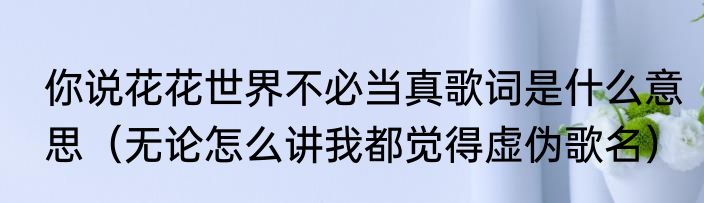 你说花花世界不必当真歌词是什么意思（无论怎么讲我都觉得虚伪歌名）