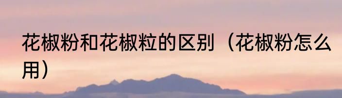 花椒粉和花椒粒的区别（花椒粉怎么用）